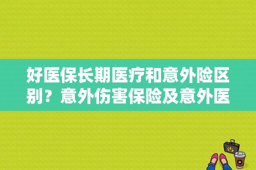 好医保长期医疗和意外险区别？意外伤害保险及意外医疗保险