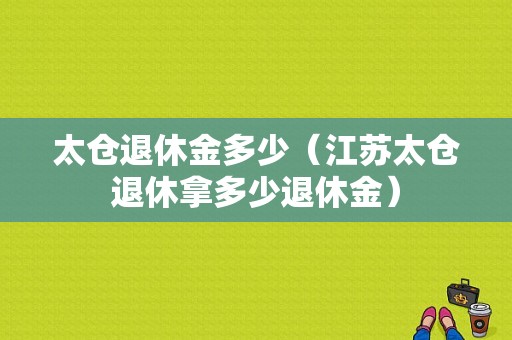 太仓退休金多少（江苏太仓退休拿多少退休金）